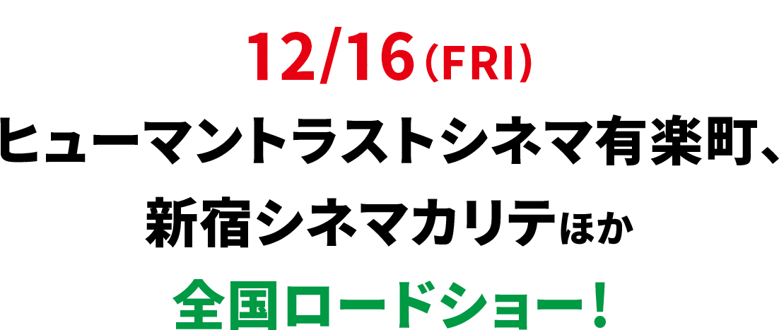 12/16（FRI) ヒューマントラストシネマ有楽町、新宿シネマカリテほか全国ロードシー！